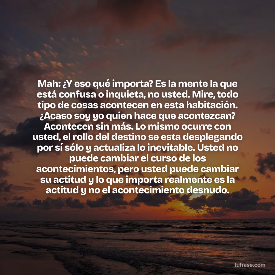 Mah: ¿Y eso qué importa? Es la mente la que está confusa o inquieta, no usted. Mire, todo tipo de cosas acontecen en esta habitación. ¿Acaso soy yo quien hace que acontezcan? Acontecen sin más. Lo mismo ocurre con usted, el rollo del destino se esta desplegando por sí sólo y actualiza lo inevitable. Usted no puede cambiar el curso de los acontecimientos, pero usted puede cambiar su actitud y lo que importa realmente es la actitud y no el acontecimiento desnudo.