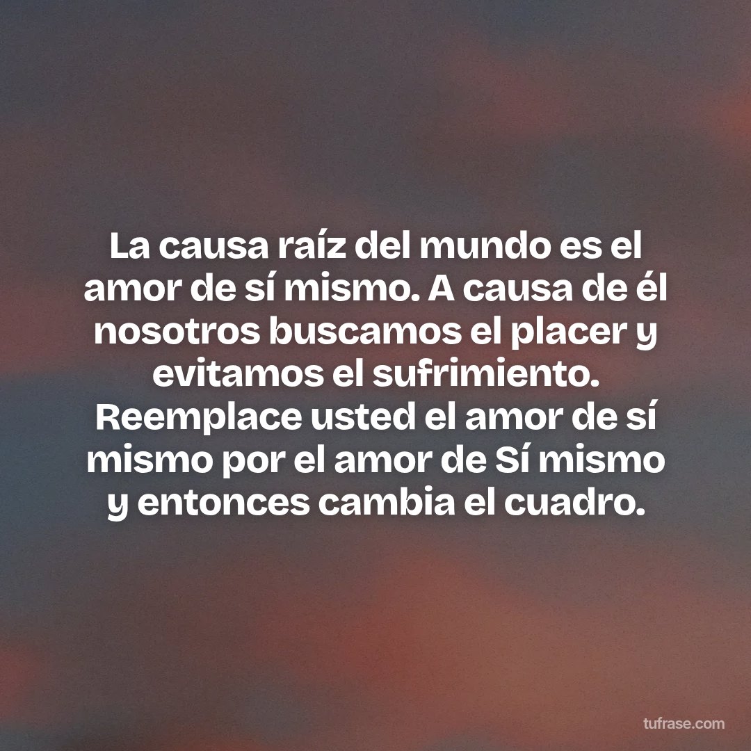 La causa raíz del mundo es el amor de sí mismo. A causa de él nosotros buscamos el placer y evitamos el sufrimiento. Reemplace usted el amor de sí mismo por el amor de Sí mismo y entonces cambia el cuadro.