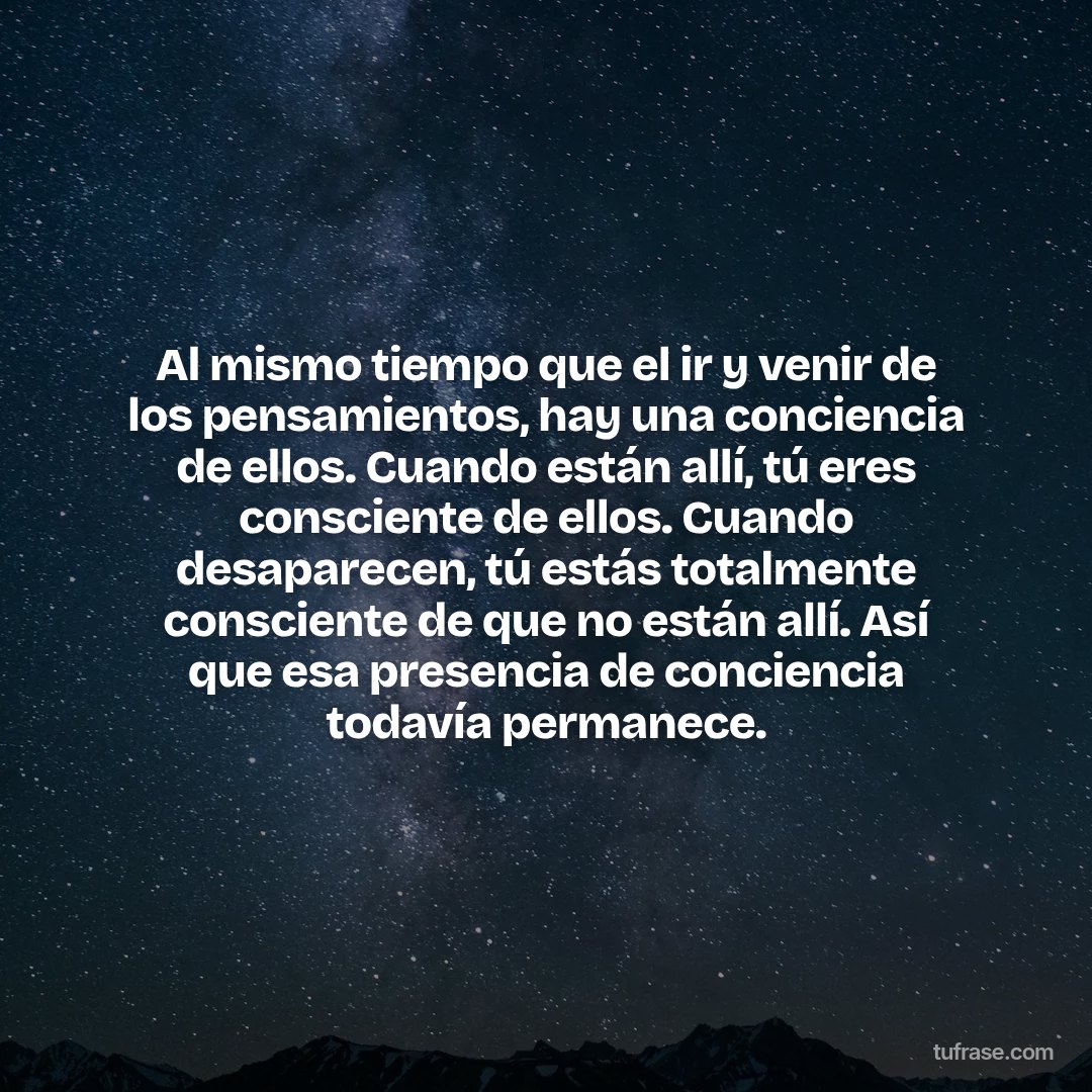 Al mismo tiempo que el ir y venir de los pensamientos, hay una conciencia de ellos. Cuando están allí, tú eres consciente de ellos. Cuando desaparecen, tú estás totalmente consciente de que no están allí. Así que esa presencia de conciencia todavía permanece.