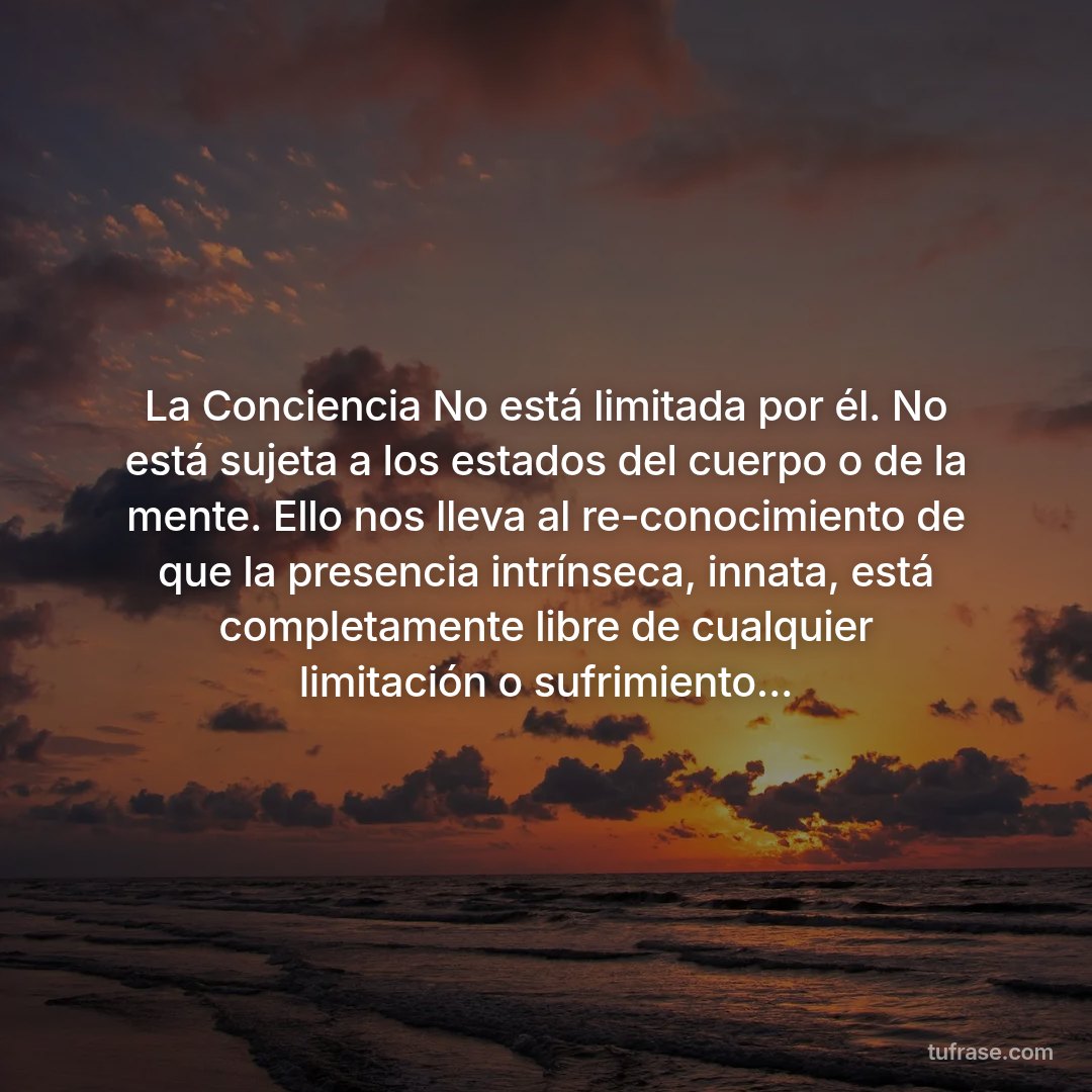 La Conciencia No está limitada por él. No está sujeta a los estados del cuerpo o de la mente. Ello nos lleva al re-conocimiento de que la presencia intrínseca, innata, está completamente libre de cualquier limitación o sufrimiento...