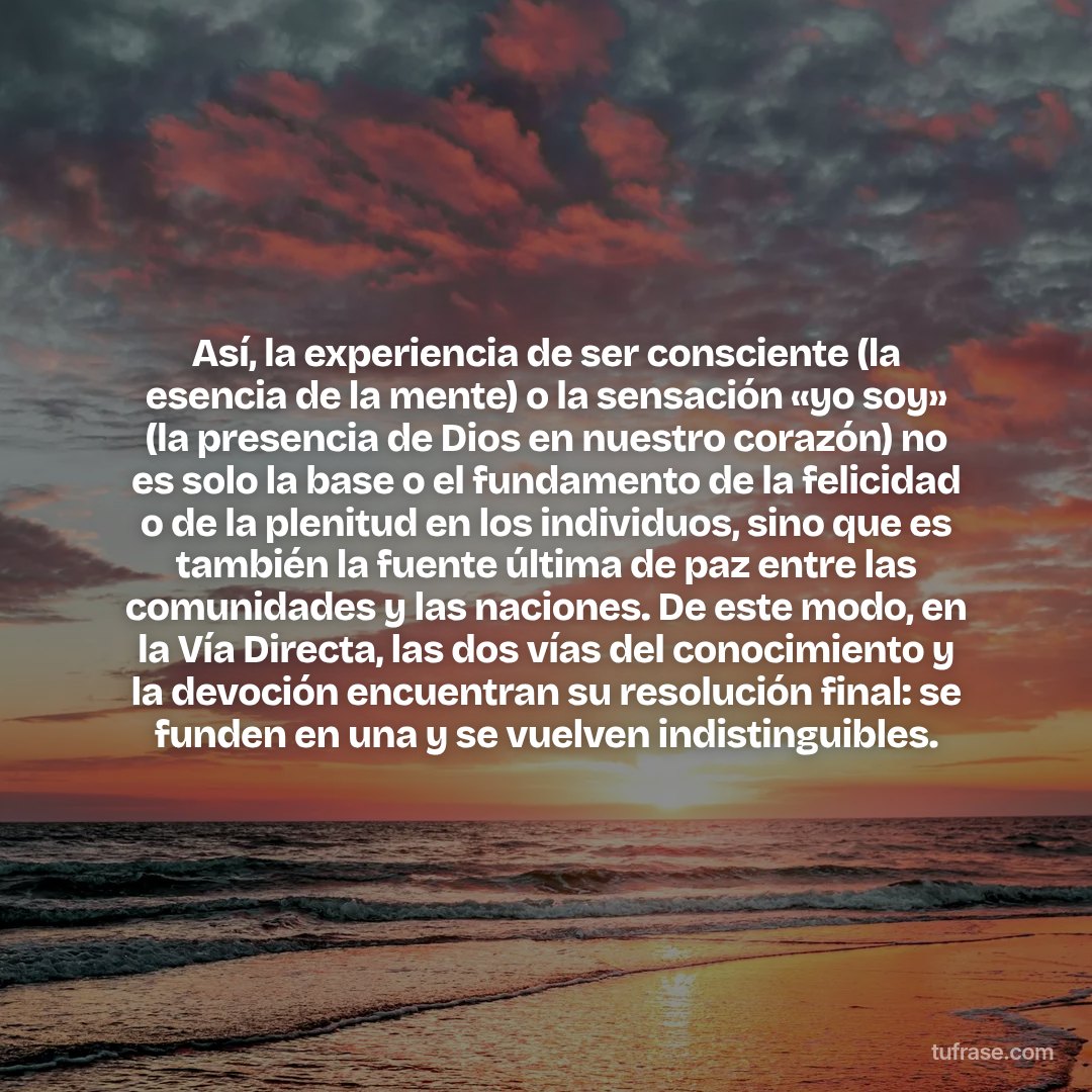 Así, la experiencia de ser consciente (la esencia de la mente) o la sensación «yo soy» (la presencia de Dios en nuestro corazón) no es solo la base o el fundamento de la felicidad o de la plenitud en los individuos, sino que es también la fuente última de paz entre las comunidades y las naciones. De este modo, en la Vía Directa, las dos vías del conocimiento y la devoción encuentran su resolución final: se funden en una y se vuelven indistinguibles.