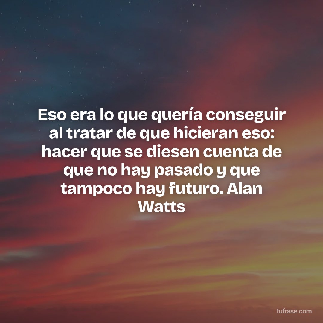 Eso era lo que quería conseguir al tratar de que hicieran eso: hacer que se diesen cuenta de que no hay pasado y que tampoco hay futuro. Alan Watts