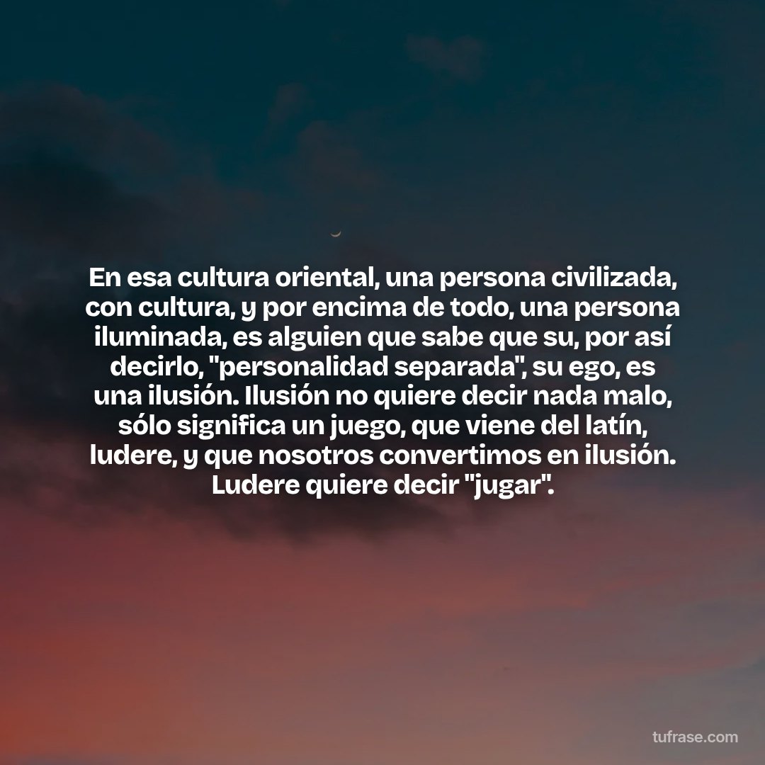 En esa cultura oriental, una persona civilizada, con cultura, y por encima de todo, una persona iluminada, es alguien que sabe que su, por así decirlo, "personalidad separada", su ego, es una ilusión. Ilusión no quiere decir nada malo, sólo significa un juego, que viene del latín, ludere, y que nosotros convertimos en ilusión. Ludere quiere decir "jugar".