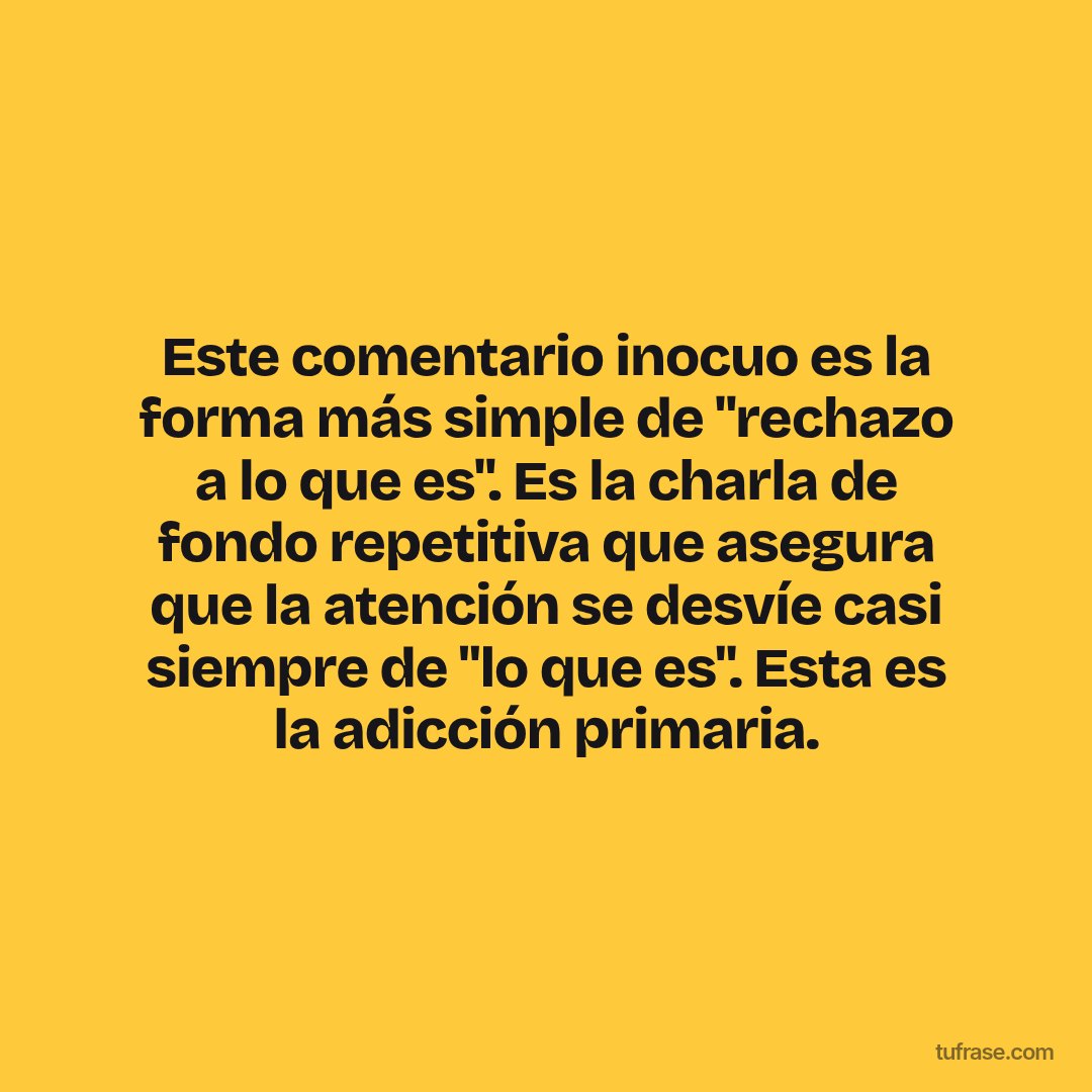 Este comentario inocuo es la forma más simple de "rechazo a lo que es". Es la charla de fondo repetitiva que asegura que la atención se desvíe casi siempre de "lo que es". Esta es la adicción primaria.