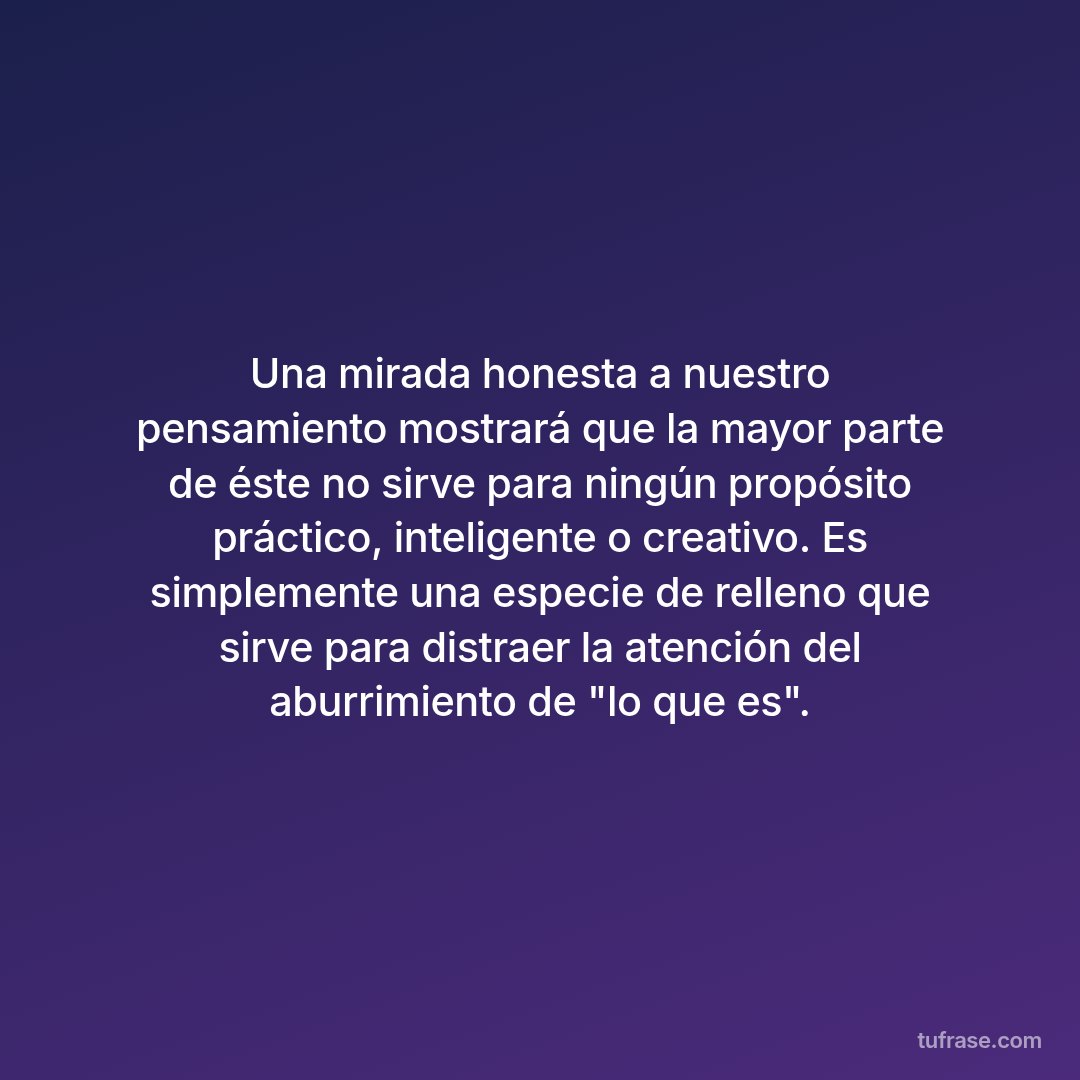 Una mirada honesta a nuestro pensamiento mostrará que la mayor parte de éste no sirve para ningún propósito práctico, inteligente o creativo. Es simplemente una especie de relleno que sirve para distraer la atención del aburrimiento de "lo que es".