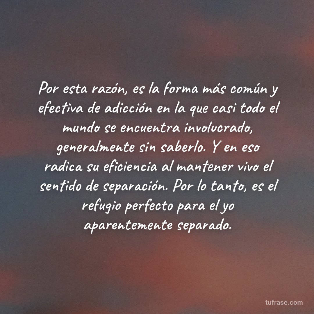 Por esta razón, es la forma más común y efectiva de adicción en la que casi todo el mundo se encuentra involucrado, generalmente sin saberlo. Y en eso radica su eficiencia al mantener vivo el sentido de separación. Por lo tanto, es el refugio perfecto para el yo aparentemente separado.