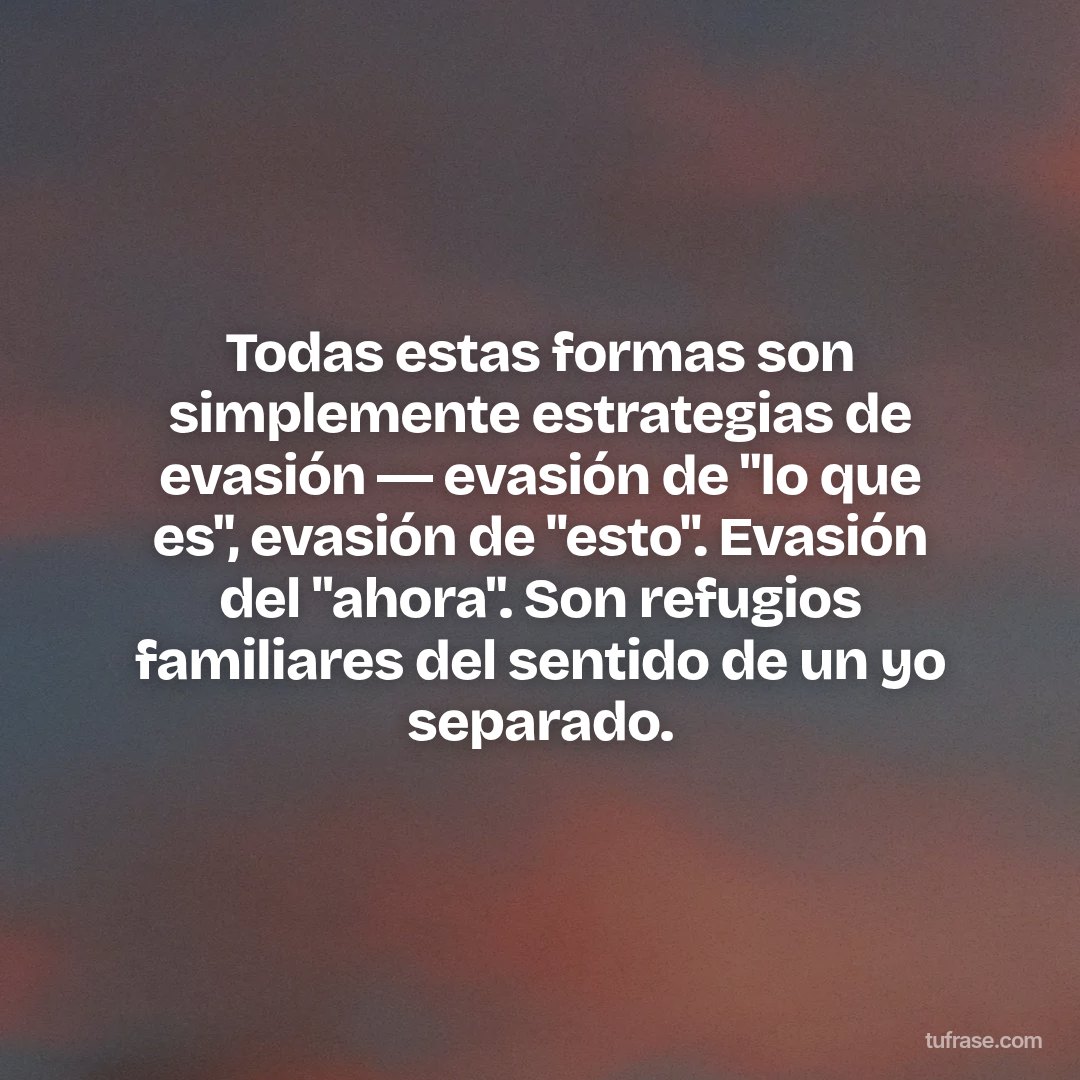 Todas estas formas son simplemente estrategias de evasión ― evasión de "lo que es", evasión de "esto". Evasión del "ahora". Son refugios familiares del sentido de un yo separado.