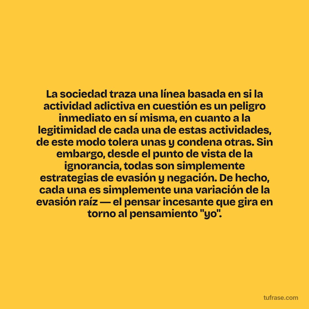 La sociedad traza una línea basada en si la actividad adictiva en cuestión es un peligro inmediato en sí misma, en cuanto a la legitimidad de cada una de estas actividades, de este modo tolera unas y condena otras. Sin embargo, desde el punto de vista de la ignorancia, todas son simplemente estrategias de evasión y negación. De hecho, cada una es simplemente una variación de la evasión raíz ― el pensar incesante que gira en torno al pensamiento "yo".