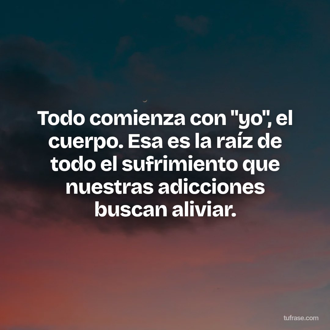 Todo comienza con "yo", el cuerpo. Esa es la raíz de todo el sufrimiento que nuestras adicciones buscan aliviar.