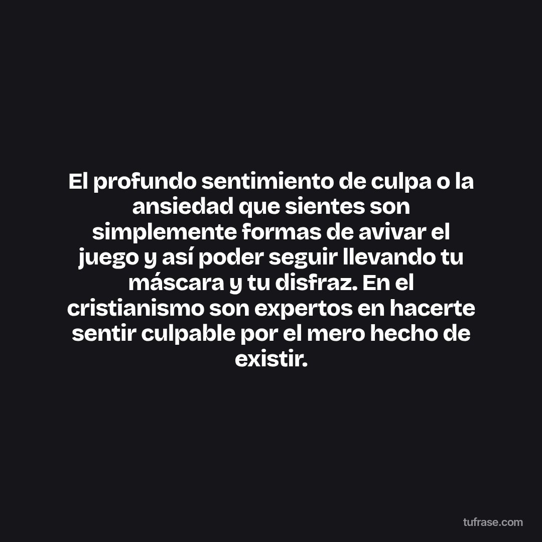 El profundo sentimiento de culpa o la ansiedad que sientes son simplemente formas de avivar el juego y así poder seguir llevando tu máscara y tu disfraz. En el cristianismo son expertos en hacerte sentir culpable por el mero hecho de existir.