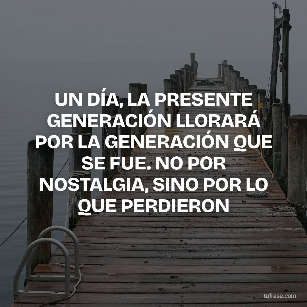 UN DÍA, LA PRESENTE GENERACIÓN LLORARÁ POR LA GENERACIÓN QUE SE FUE. NO POR NOSTALGIA, SINO POR LO QUE PERDIERON