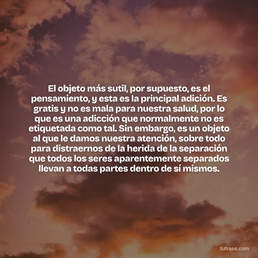 El objeto más sutil, por supuesto, es el pensamiento, y esta es la principal adición. Es gratis y no es mala para nuestra salud, por lo que es una adicción que normalmente no es etiquetada como tal. Sin embargo, es un objeto al que le damos nuestra atención, sobre todo para distraernos de la herida de la separación que todos los seres aparentemente separados llevan a todas partes dentro de sí mismos.