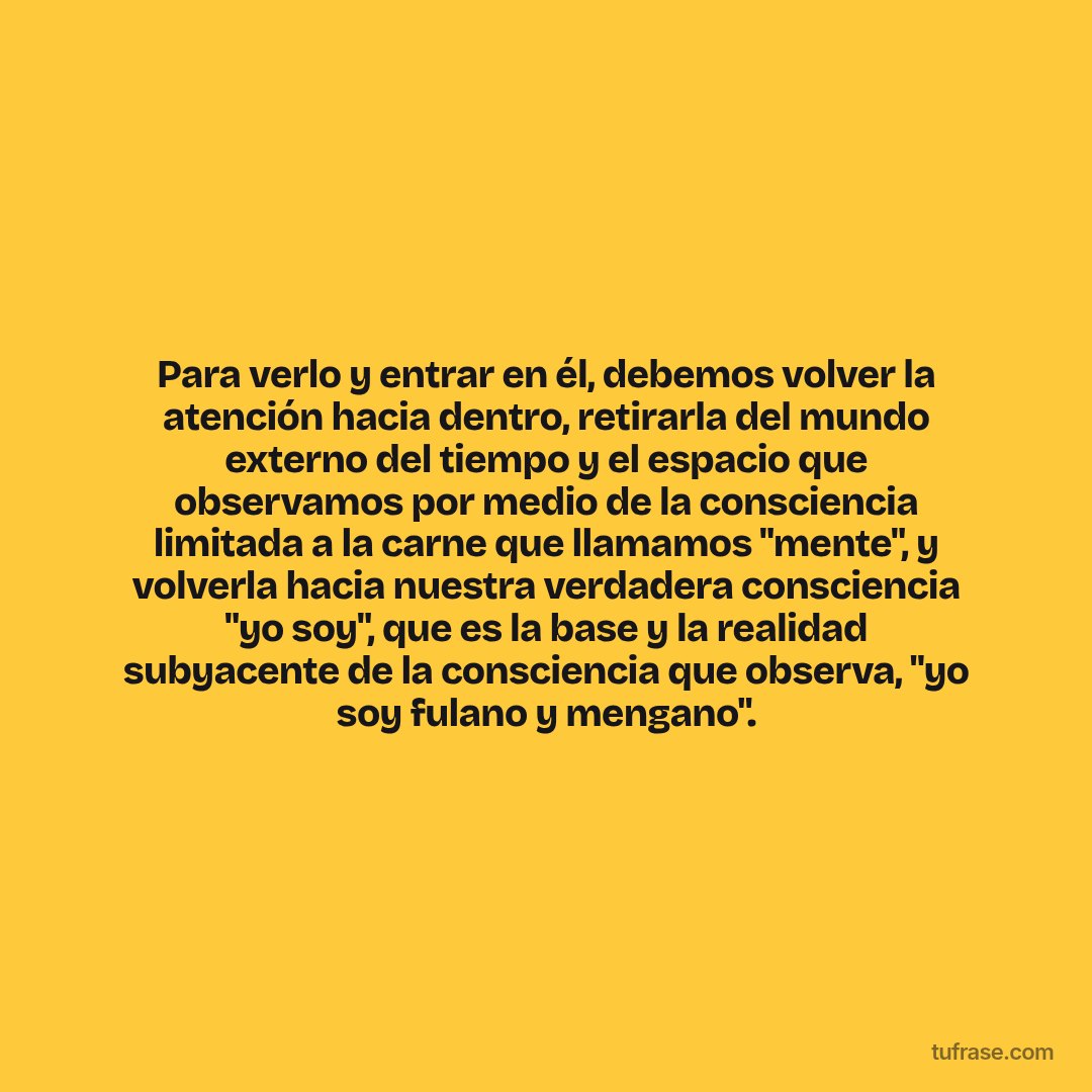 Para verlo y entrar en él, debemos volver la atención hacia dentro, retirarla del mundo externo del tiempo y el espacio que observamos por medio de la consciencia limitada a la carne que llamamos "mente", y volverla hacia nuestra verdadera consciencia "yo soy", que es la base y la realidad subyacente de la consciencia que observa, "yo soy fulano y mengano".
