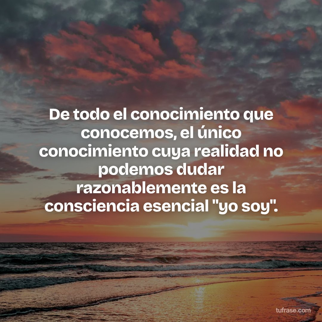 De todo el conocimiento que conocemos, el único conocimiento cuya realidad no podemos dudar razonablemente es la consciencia esencial "yo soy".
