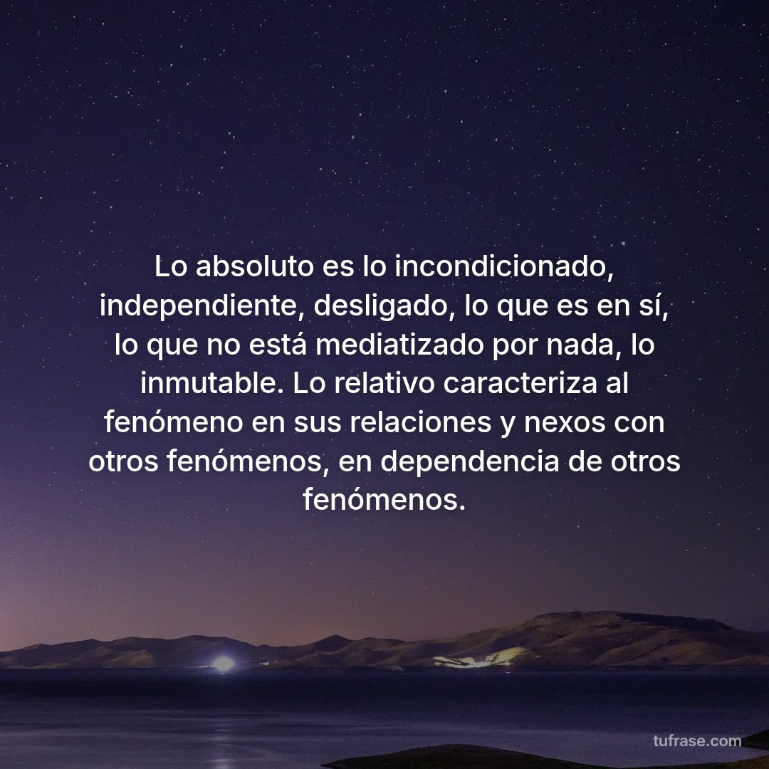 Lo absoluto es lo incondicionado, independiente, desligado, lo que es en sí, lo que no está mediatizado por nada, lo inmutable. Lo relativo caracteriza al fenómeno en sus relaciones y nexos con otros fenómenos, en dependencia de otros fenómenos.