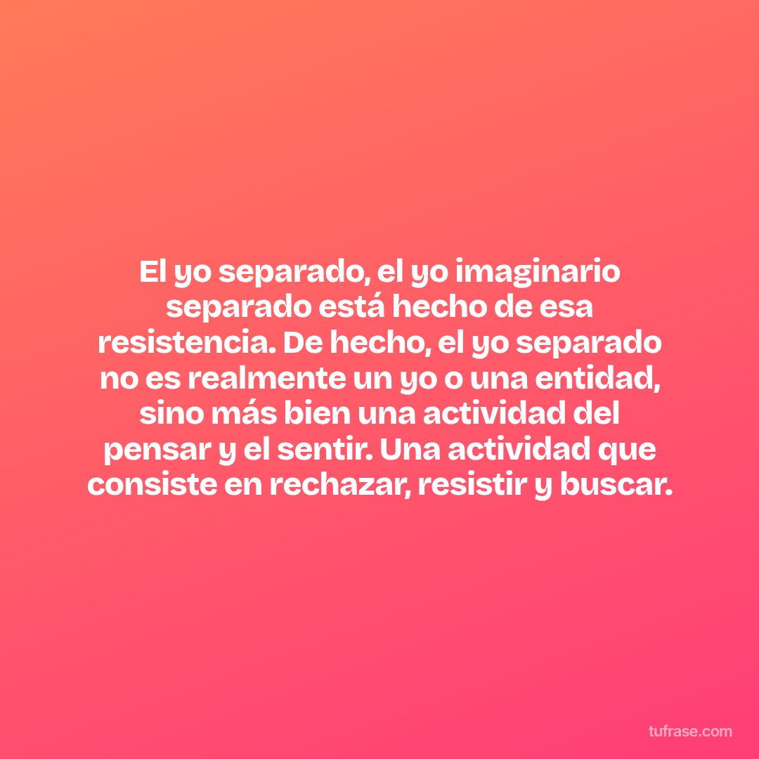 El yo separado, el yo imaginario separado está hecho de esa resistencia. De hecho, el yo separado no es realmente un yo o una entidad, sino más bien una actividad del pensar y el sentir. Una actividad que consiste en rechazar, resistir y buscar.