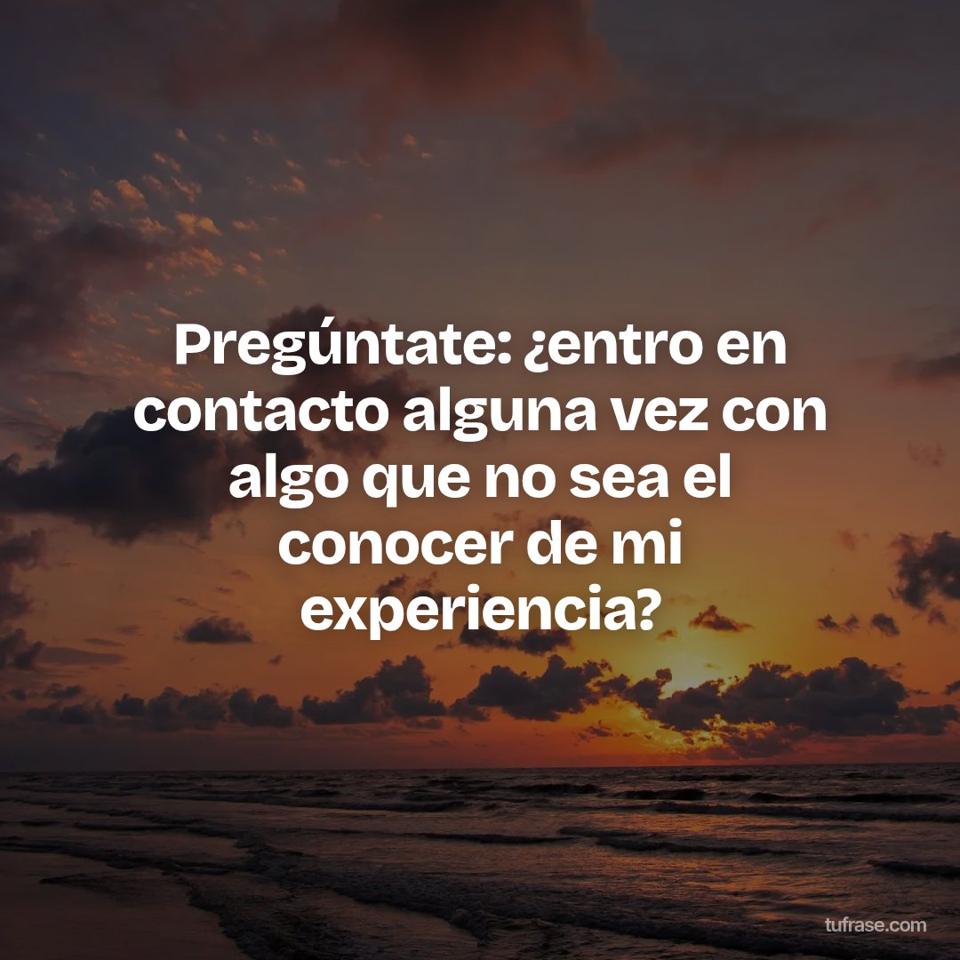 Pregúntate: ¿entro en contacto alguna vez con algo que no sea el conocer de mi experiencia?