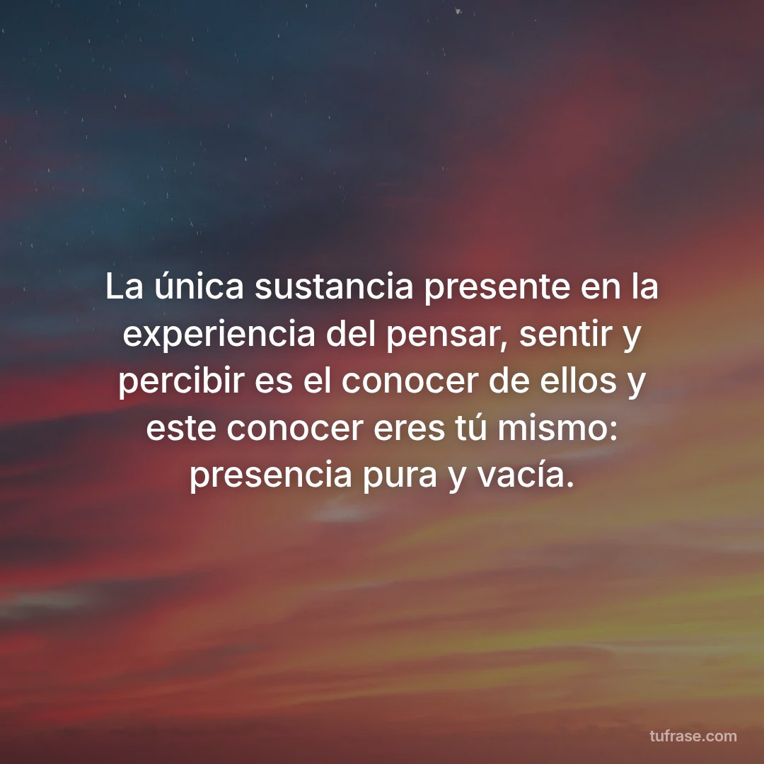 La única sustancia presente en la experiencia del pensar, sentir y percibir es el conocer de ellos y este conocer eres tú mismo: presencia pura y vacía.