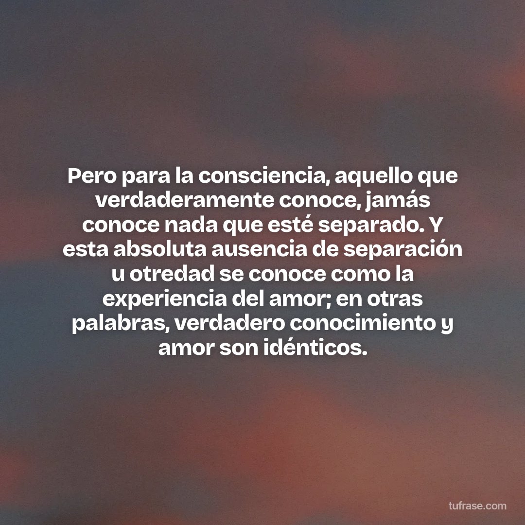 Pero para la consciencia, aquello que verdaderamente conoce, jamás conoce nada que esté separado. Y esta absoluta ausencia de separación u otredad se conoce como la experiencia del amor; en otras palabras, verdadero conocimiento y amor son idénticos.