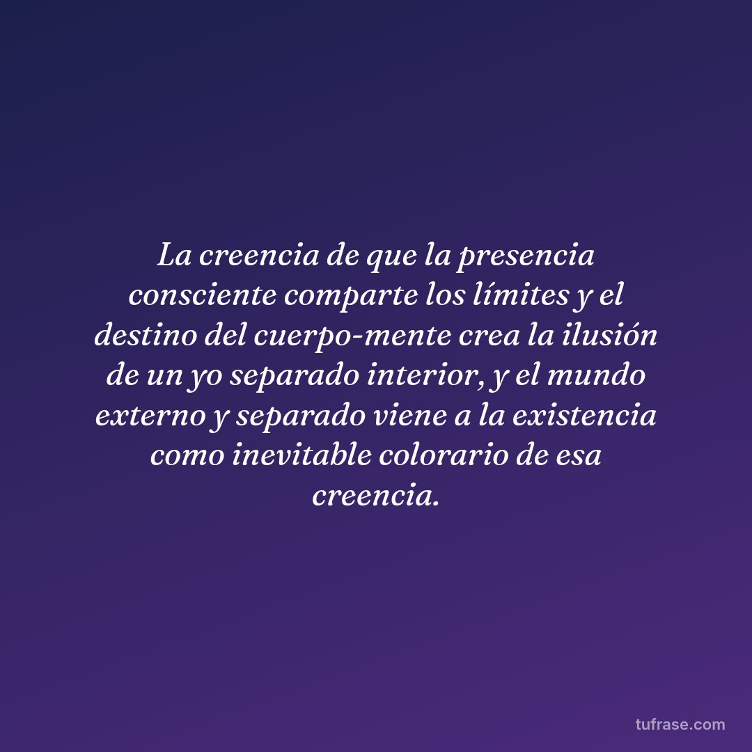 La creencia de que la presencia consciente comparte los límites y el destino del cuerpo-mente crea la ilusión de un yo separado interior, y el mundo externo y separado viene a la existencia como inevitable colorario de esa creencia.