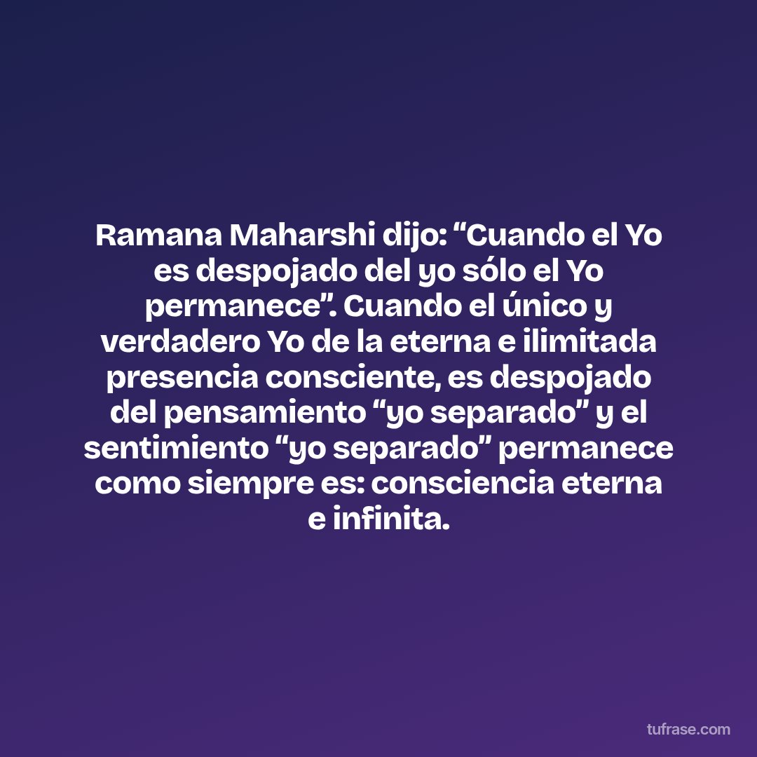 Ramana Maharshi dijo: “Cuando el Yo es despojado del yo sólo el Yo permanece”. Cuando el único y verdadero Yo de la eterna e ilimitada presencia consciente, es despojado del pensamiento “yo separado” y el sentimiento “yo separado” permanece como siempre es: consciencia eterna e infinita.
