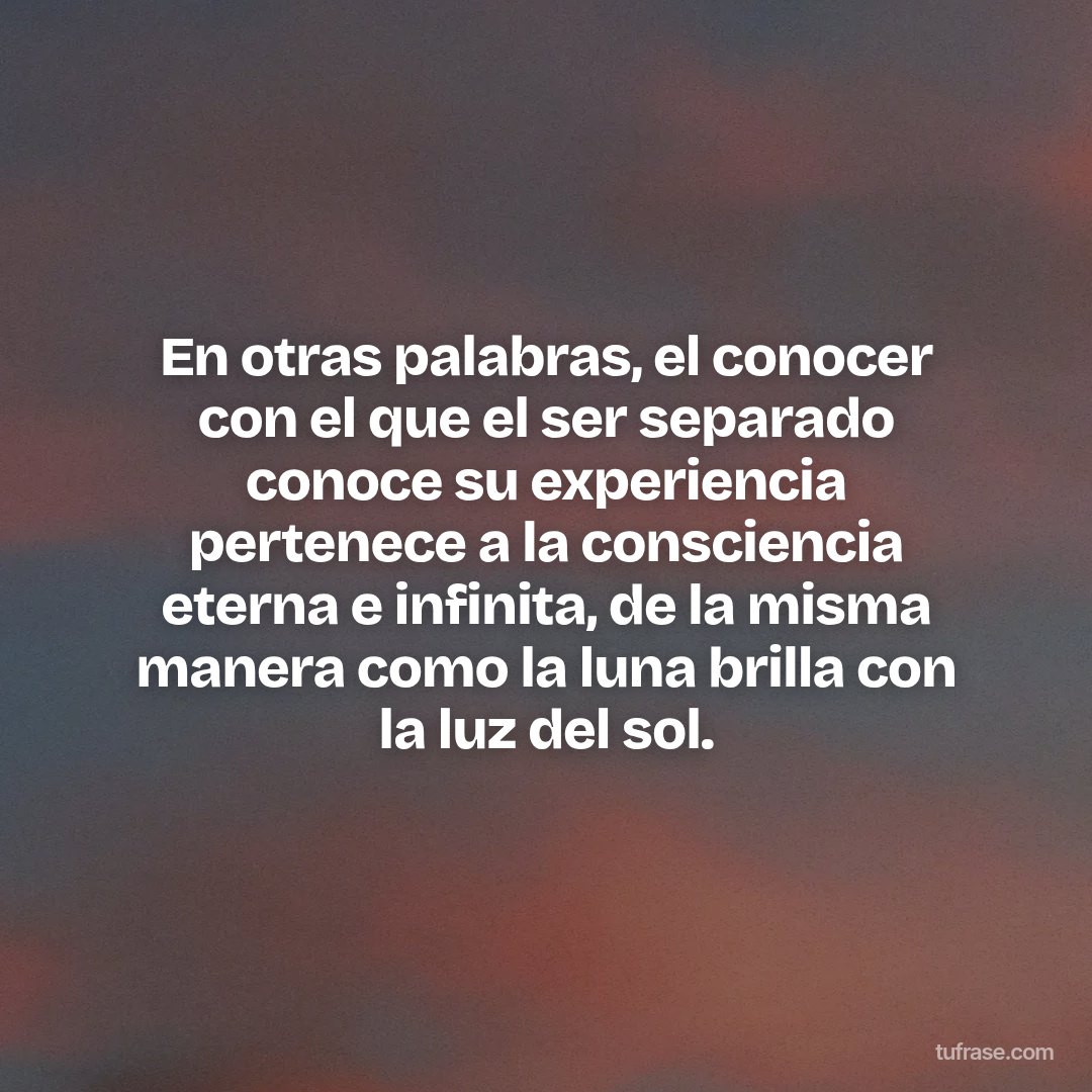 En otras palabras, el conocer con el que el ser separado conoce su experiencia pertenece a la consciencia eterna e infinita, de la misma manera como la luna brilla con la luz del sol.