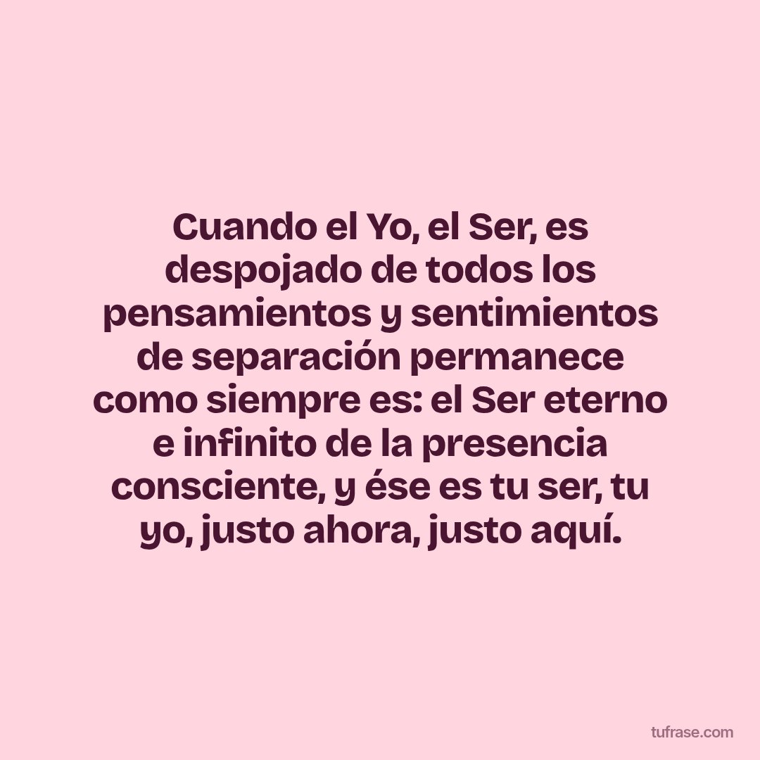 Cuando el Yo, el Ser, es despojado de todos los pensamientos y sentimientos de separación permanece como siempre es: el Ser eterno e infinito de la presencia consciente, y ése es tu ser, tu yo, justo ahora, justo aquí.