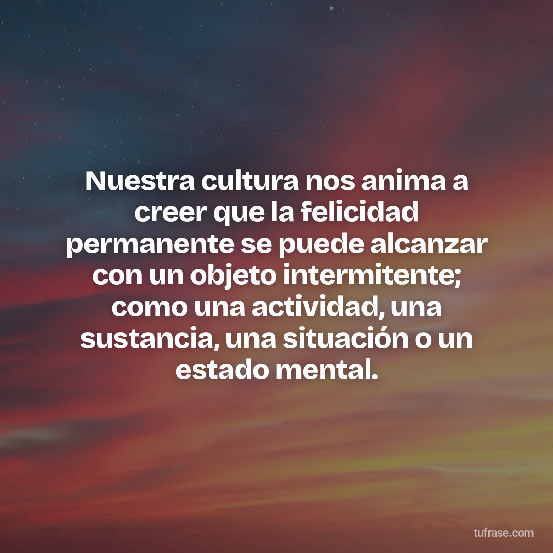 Nuestra cultura nos anima a creer que la felicidad permanente se puede alcanzar con un objeto intermitente; como una actividad, una sustancia, una situación o un estado mental.