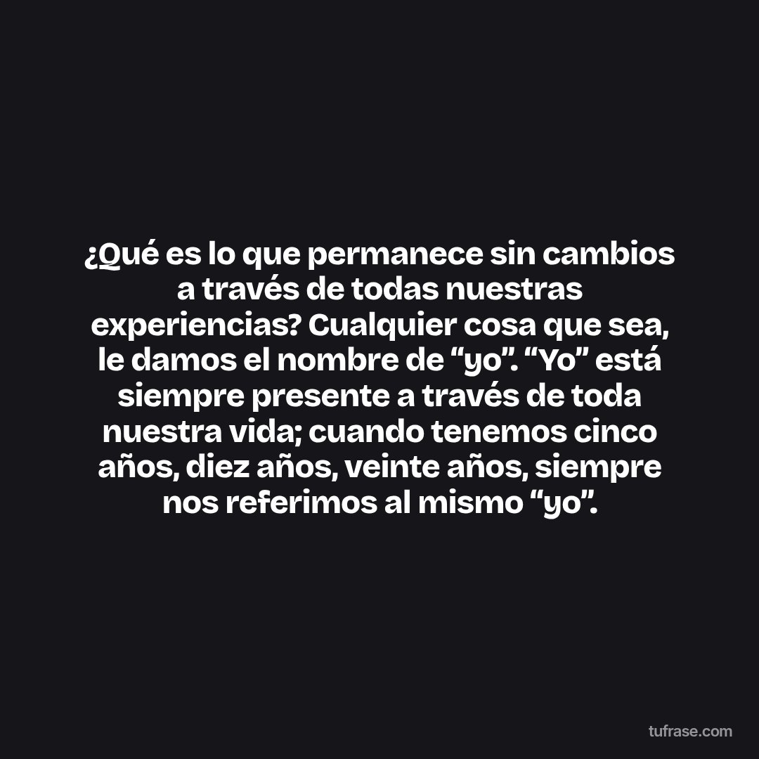 ¿Qué es lo que permanece sin cambios a través de todas nuestras experiencias? Cualquier cosa que sea, le damos el nombre de “yo”. “Yo” está siempre presente a través de toda nuestra vida; cuando tenemos cinco años, diez años, veinte años, siempre nos referimos al mismo “yo”.