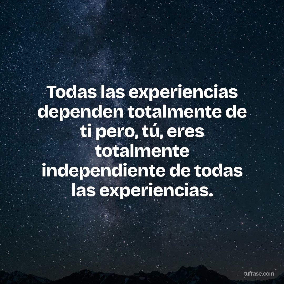 Todas las experiencias dependen totalmente de ti pero, tú, eres totalmente independiente de todas las experiencias.