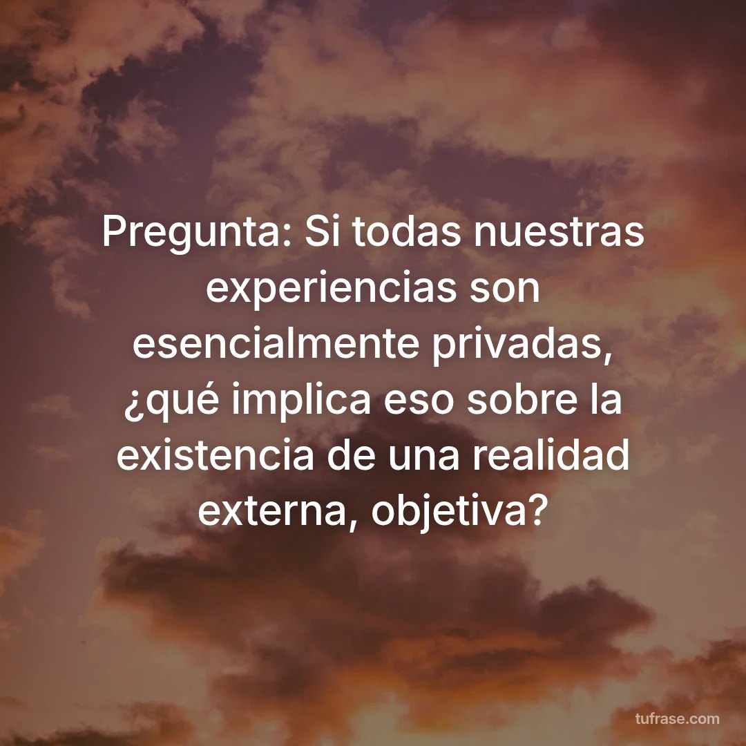 Pregunta: Si todas nuestras experiencias son esencialmente privadas, ¿qué implica eso sobre la existencia de una realidad externa, objetiva?