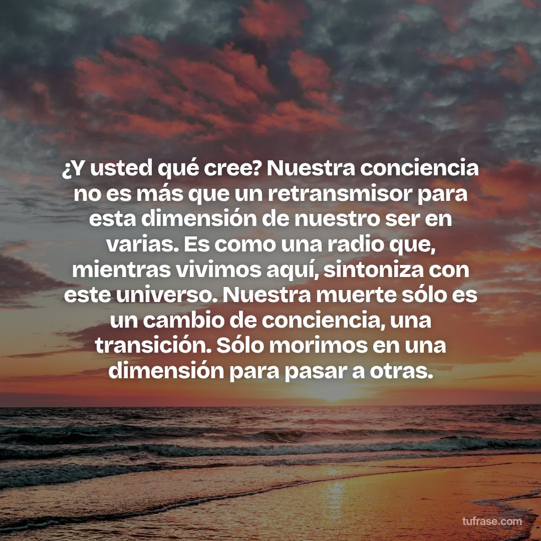 ¿Y usted qué cree? Nuestra conciencia no es más que un retransmisor para esta dimensión de nuestro ser en varias. Es como una radio que, mientras vivimos aquí, sintoniza con este universo. Nuestra muerte sólo es un cambio de conciencia, una transición. Sólo morimos en una dimensión para pasar a otras.