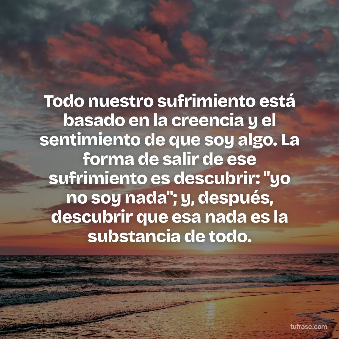 Todo nuestro sufrimiento está basado en la creencia y el sentimiento de que soy algo. La forma de salir de ese sufrimiento es descubrir: "yo no soy nada"; y, después, descubrir que esa nada es la substancia de todo.