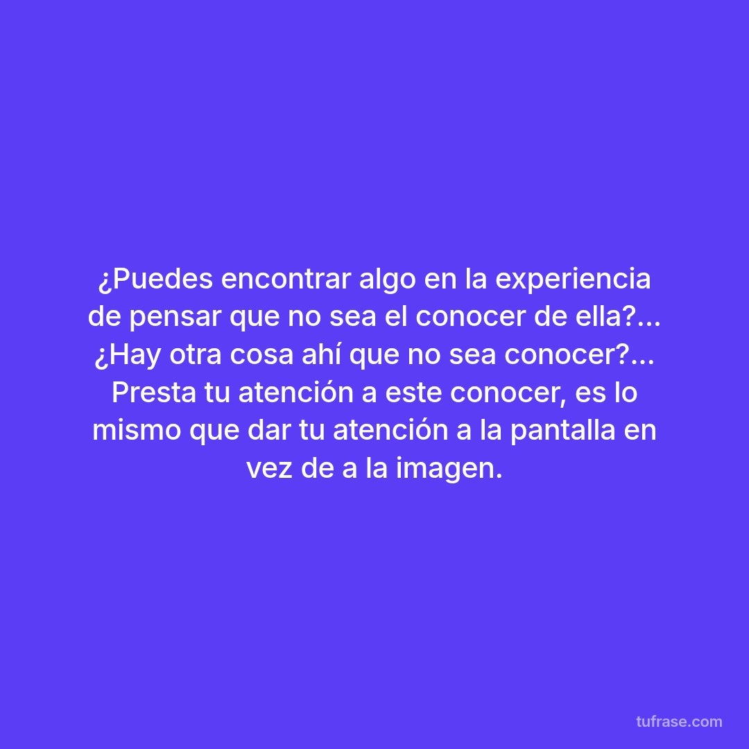 ¿Puedes encontrar algo en la experiencia de pensar que no sea el conocer de ella?... ¿Hay otra cosa ahí que no sea conocer?... Presta tu atención a este conocer, es lo mismo que dar tu atención a la pantalla en vez de a la imagen.