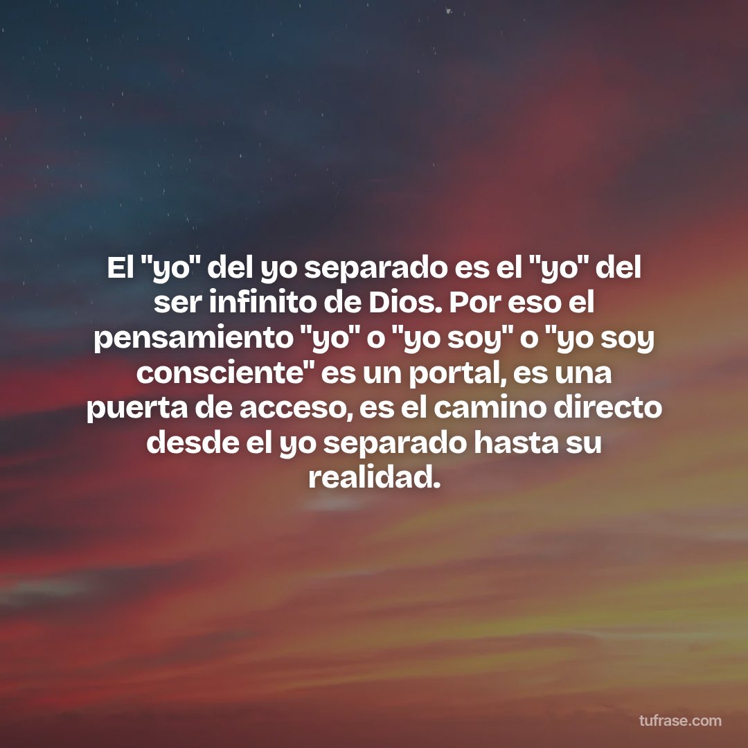 El "yo" del yo separado es el "yo" del ser infinito de Dios. Por eso el pensamiento "yo" o "yo soy" o "yo soy consciente" es un portal, es una puerta de acceso, es el camino directo desde el yo separado hasta su realidad.