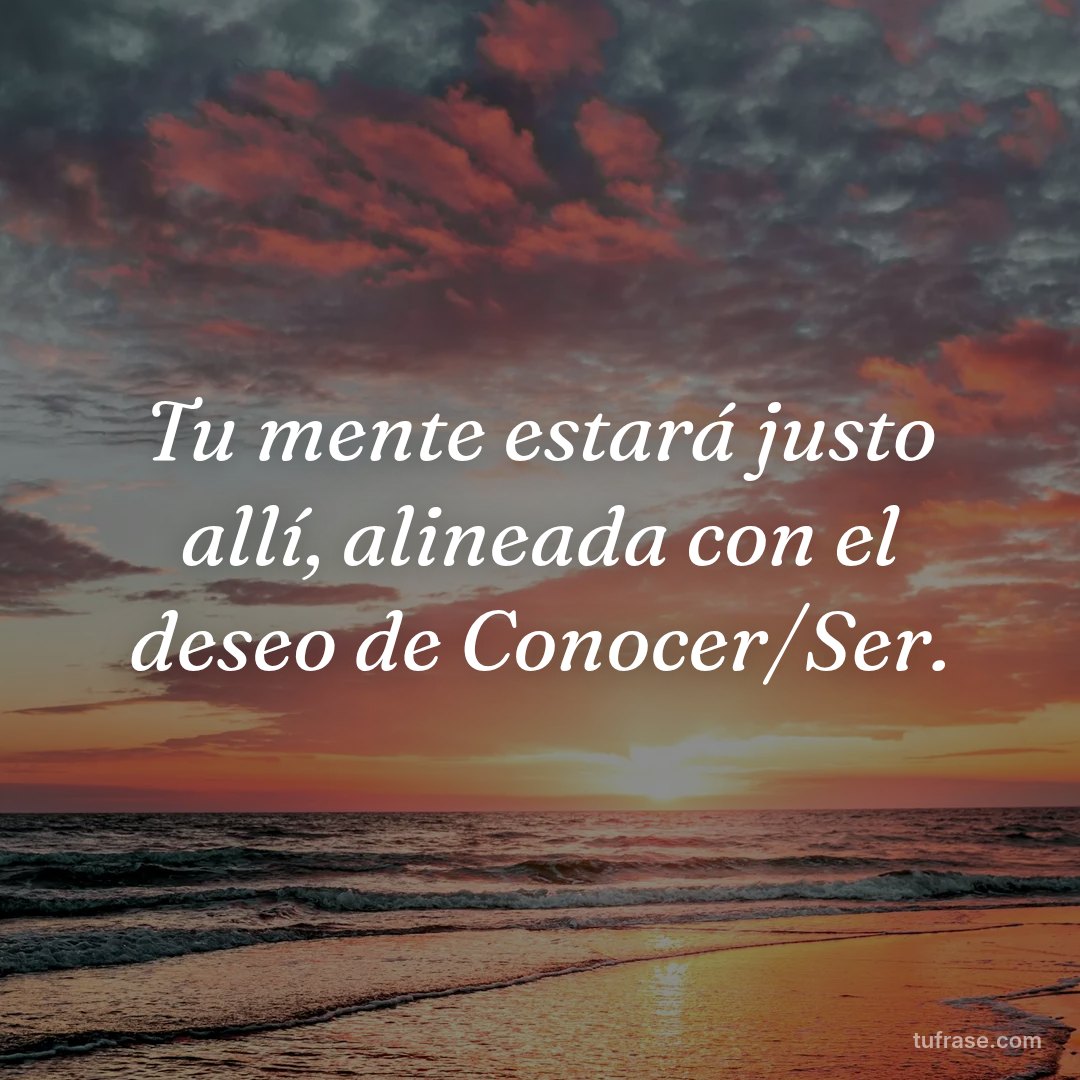 Tu mente estará justo allí, alineada con el deseo de Conocer/Ser.