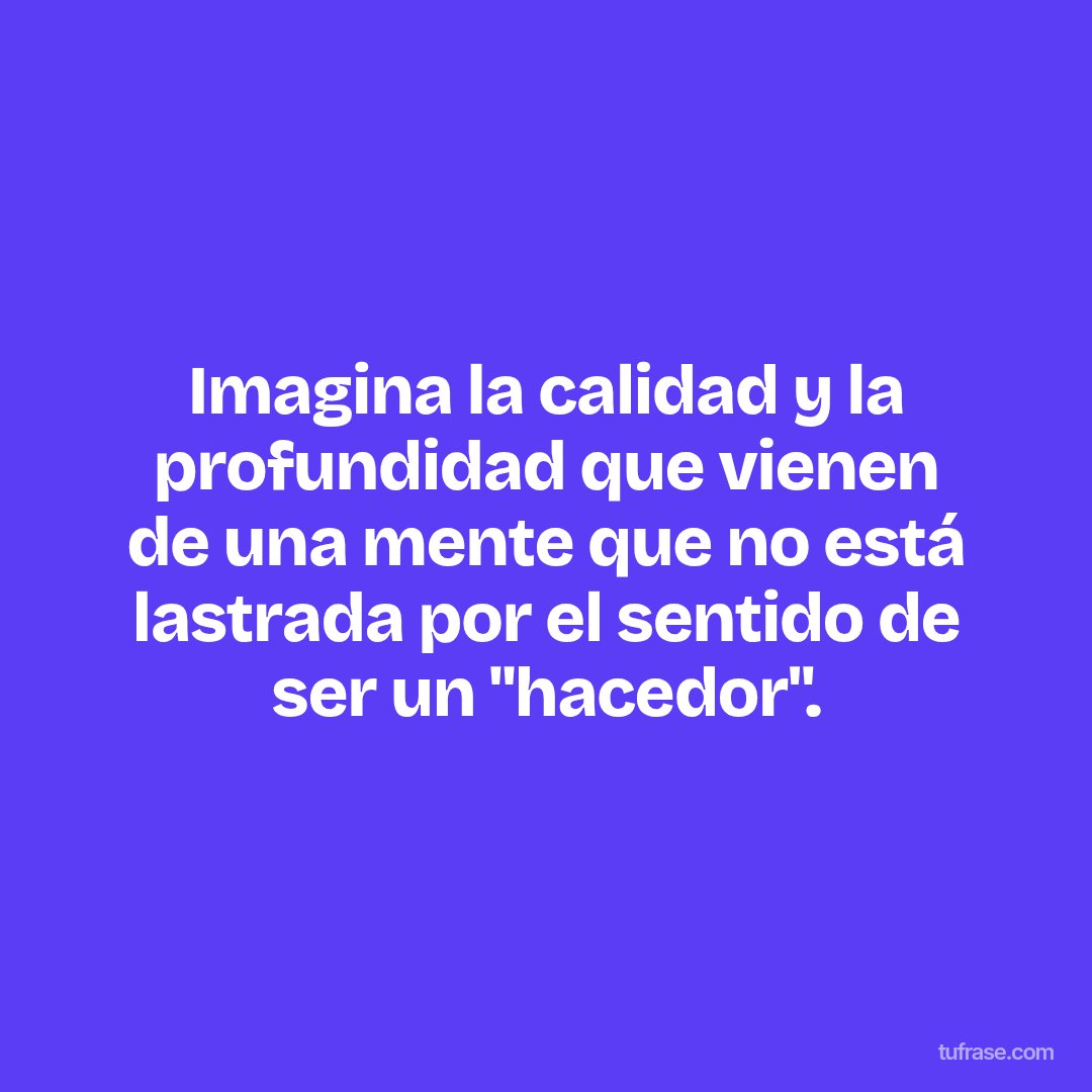 Imagina la calidad y la profundidad que vienen de una mente que no está lastrada por el sentido de ser un "hacedor".