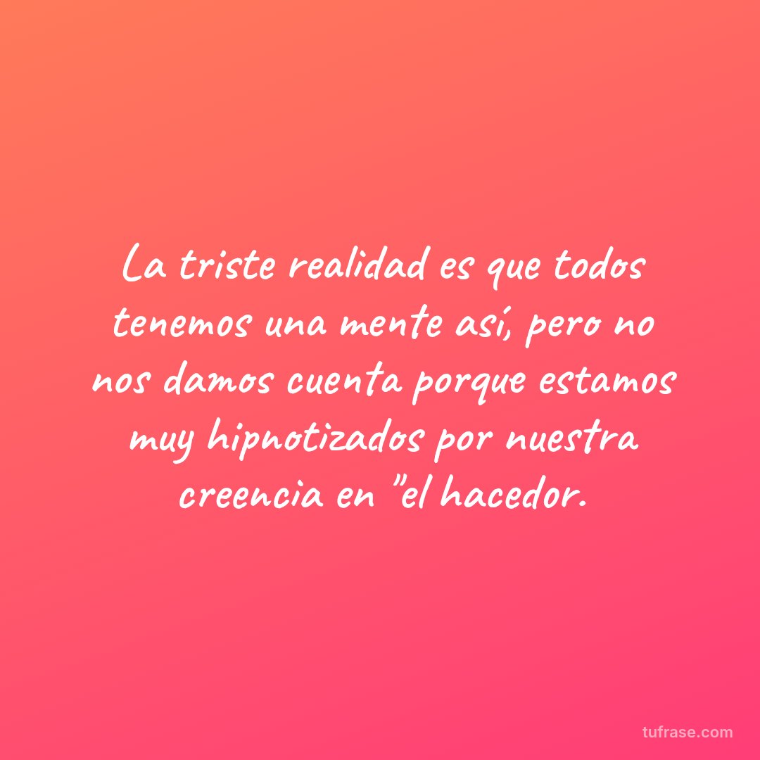 La triste realidad es que todos tenemos una mente así, pero no nos damos cuenta porque estamos muy hipnotizados por nuestra creencia en "el hacedor.