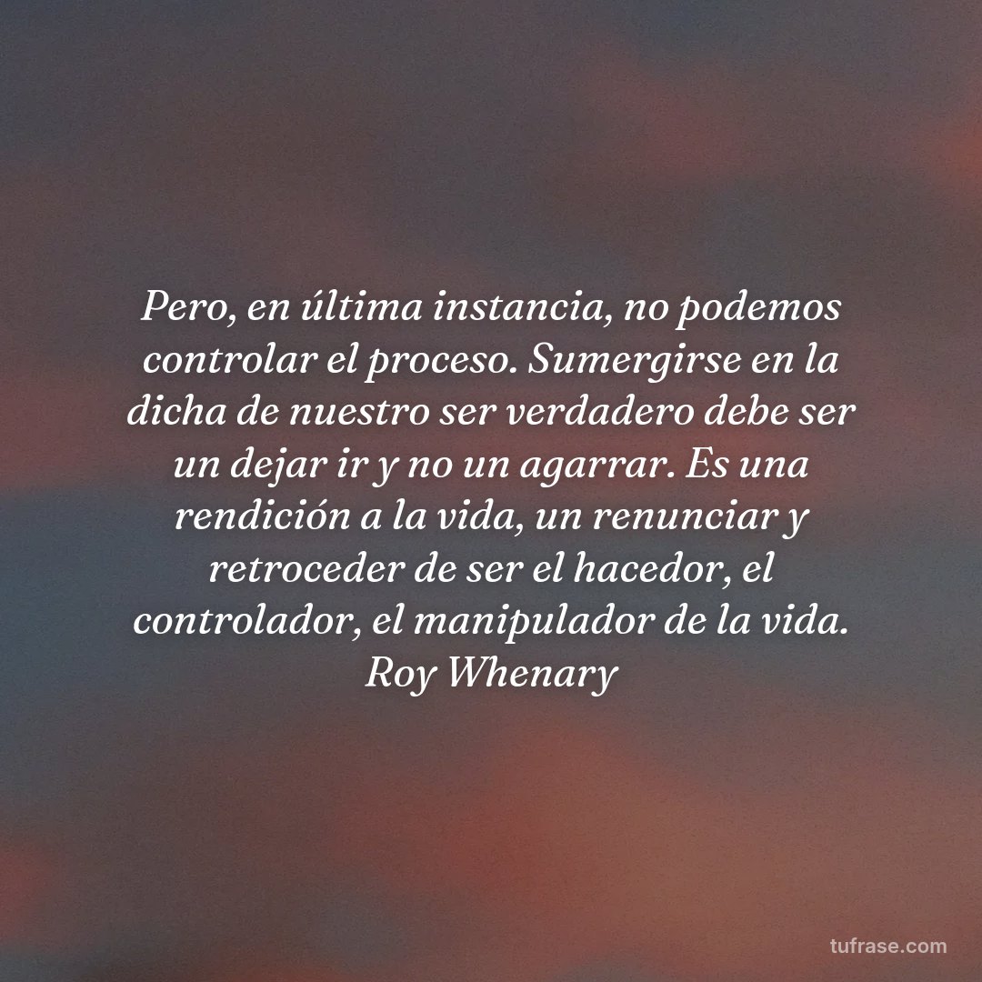 Pero, en última instancia, no podemos controlar el proceso. Sumergirse en la dicha de nuestro ser verdadero debe ser un dejar ir y no un agarrar. Es una rendición a la vida, un renunciar y retroceder de ser el hacedor, el controlador, el manipulador de la vida. Roy Whenary