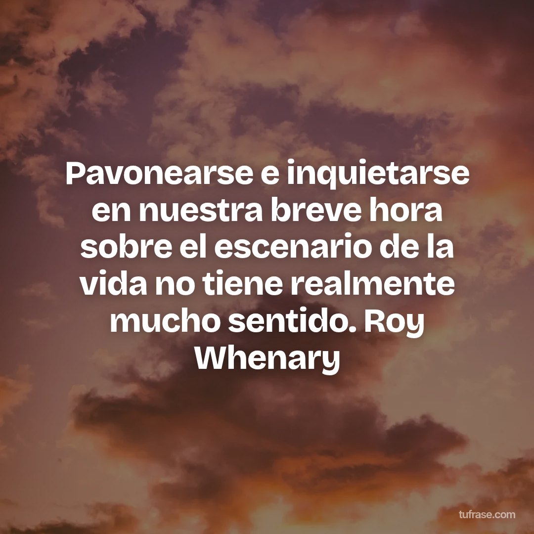 Pavonearse e inquietarse en nuestra breve hora sobre el escenario de la vida no tiene realmente mucho sentido. Roy Whenary