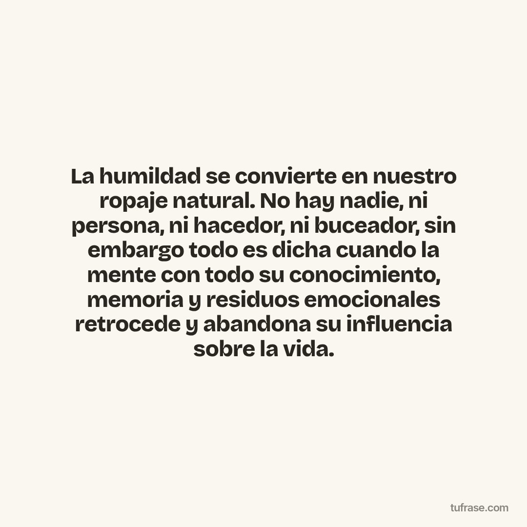 La humildad se convierte en nuestro ropaje natural. No hay nadie, ni persona, ni hacedor, ni buceador, sin embargo todo es dicha cuando la mente con todo su conocimiento, memoria y residuos emocionales retrocede y abandona su influencia sobre la vida.