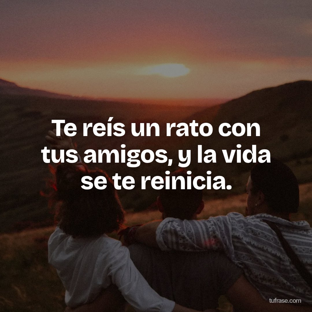 Te reís un rato con tus amigos, y la vida se te reinicia.