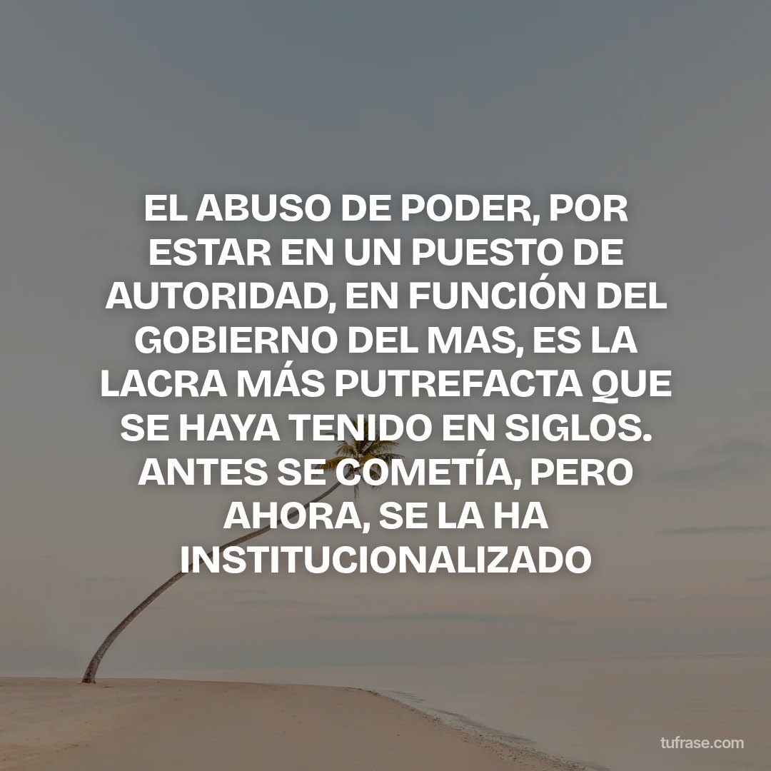 EL ABUSO DE PODER, POR ESTAR EN UN PUESTO DE AUTORIDAD, EN FUNCIÓN DEL GOBIERNO DEL MAS, ES LA LACRA MÁS PUTREFACTA QUE SE HAYA TENIDO EN SIGLOS. ANTES SE COMETÍA, PERO AHORA, SE LA HA INSTITUCIONALIZADO