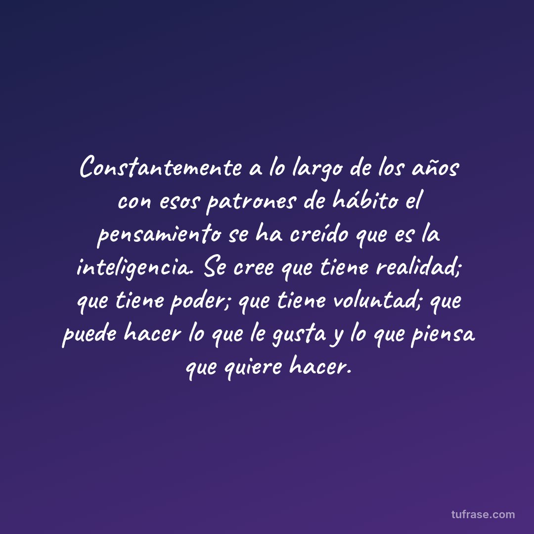 Constantemente a lo largo de los años con esos patrones de hábito el pensamiento se ha creído que es la inteligencia. Se cree que tiene realidad; que tiene poder; que tiene voluntad; que puede hacer lo que le gusta y lo que piensa que quiere hacer.