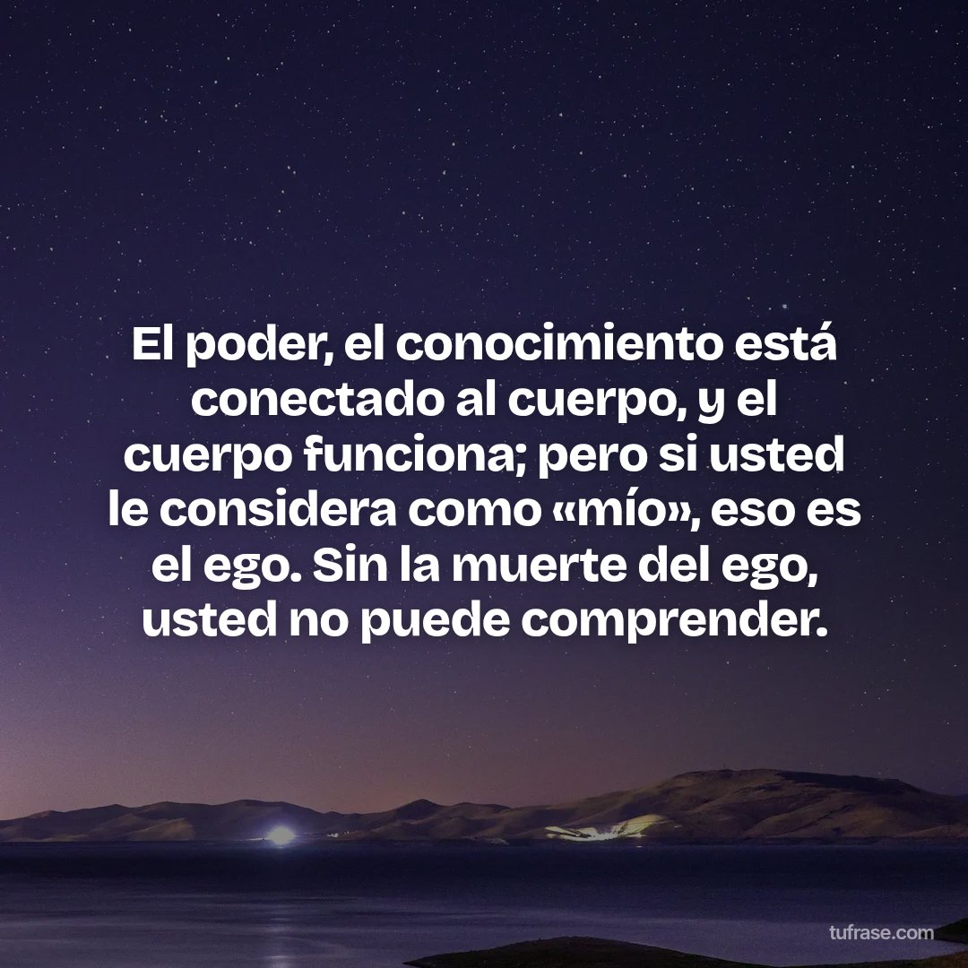 El poder, el conocimiento está conectado al cuerpo, y el cuerpo funciona; pero si usted le considera como «mío», eso es el ego. Sin la muerte del ego, usted no puede comprender.
