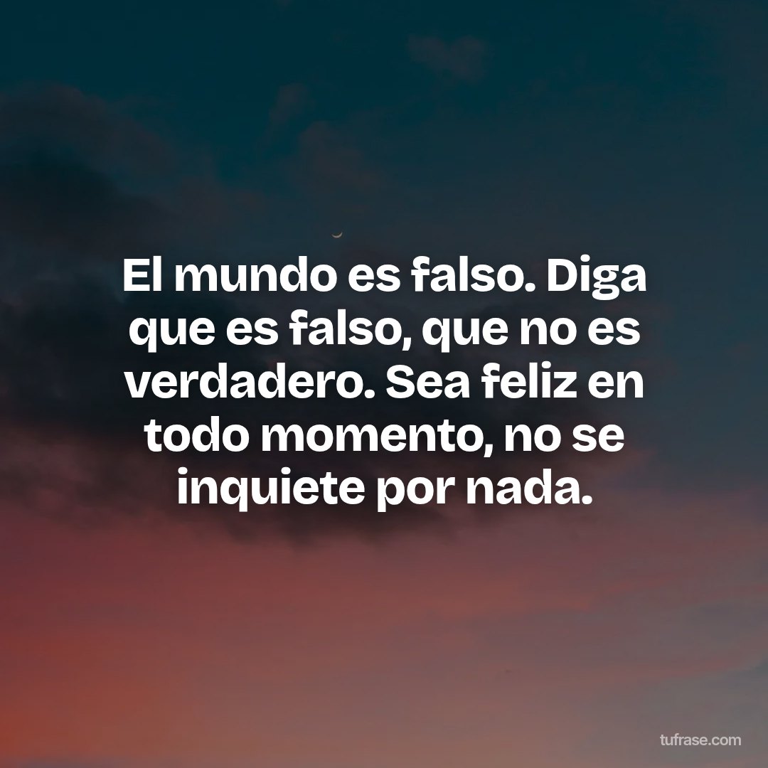 El mundo es falso. Diga que es falso, que no es verdadero. Sea feliz en todo momento, no se inquiete por nada.
