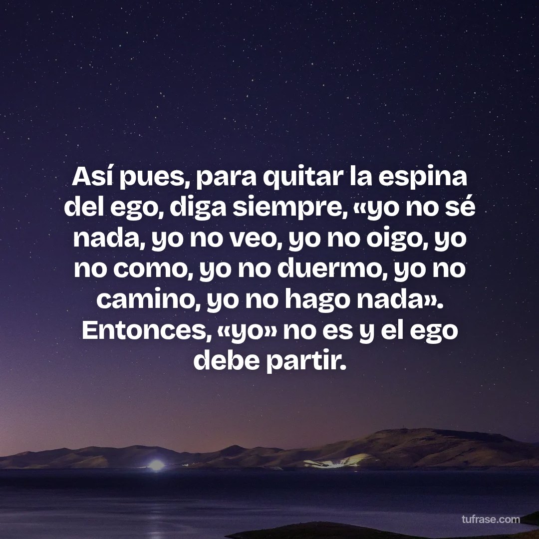 Así pues, para quitar la espina del ego, diga siempre, «yo no sé nada, yo no veo, yo no oigo, yo no como, yo no duermo, yo no camino, yo no hago nada». Entonces, «yo» no es y el ego debe partir.