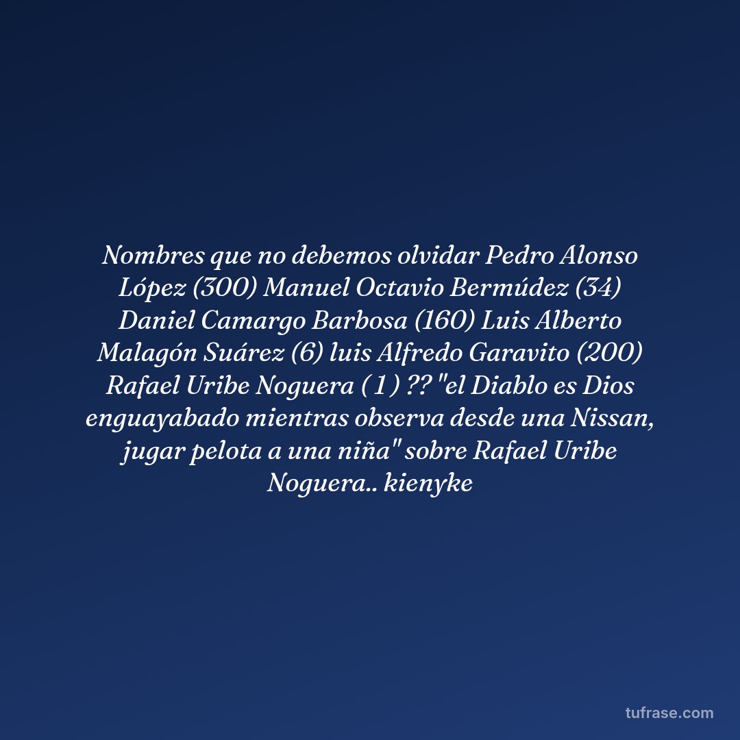 Nombres que no debemos olvidar Pedro Alonso López (300) Manuel Octavio Bermúdez (34) Daniel Camargo Barbosa (160) Luis Alberto Malagón Suárez (6) luis Alfredo Garavito (200) Rafael Uribe Noguera ( 1 ) ?? "el Diablo es Dios enguayabado mientras observa desde una Nissan, jugar pelota a una niña" sobre Rafael Uribe Noguera.. kienyke