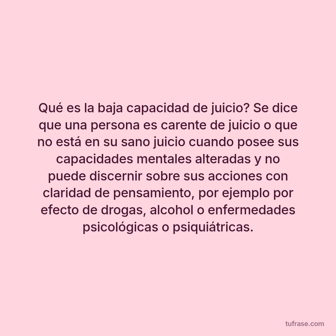 Qué es la baja capacidad de juicio? Se dice que una persona es carente de juicio o que no está en su sano juicio cuando posee sus capacidades mentales alteradas y no puede discernir sobre sus acciones con claridad de pensamiento, por ejemplo por efecto de drogas, alcohol o enfermedades psicológicas o psiquiátricas.