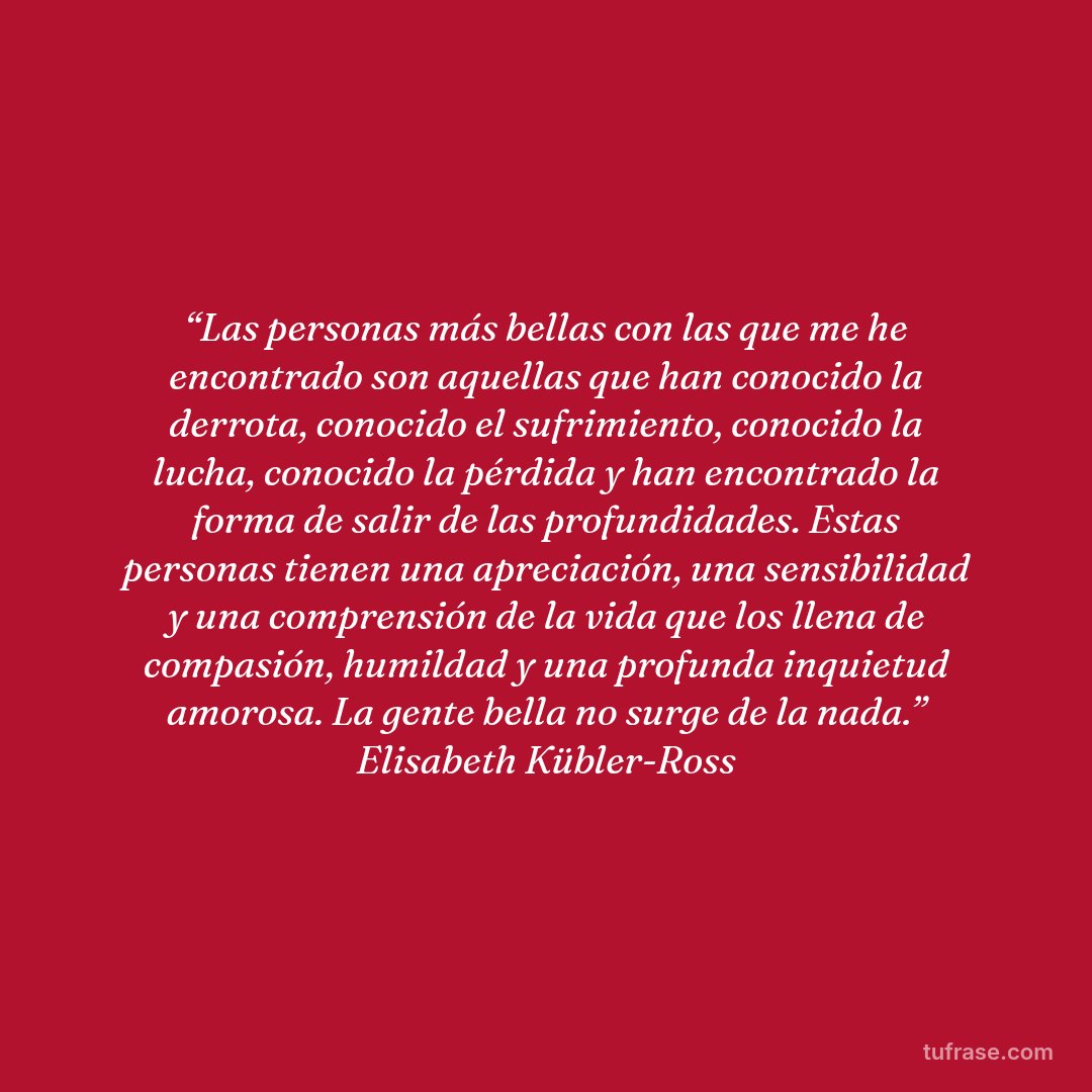 “Las personas más bellas con las que me he encontrado son aquellas que han conocido la derrota, conocido el sufrimiento, conocido la lucha, conocido la pérdida y han encontrado la forma de salir de las profundidades. Estas personas tienen una apreciación, una sensibilidad y una comprensión de la vida que los llena de compasión, humildad y una profunda inquietud amorosa. La gente bella no surge de la nada.” Elisabeth Kübler-Ross